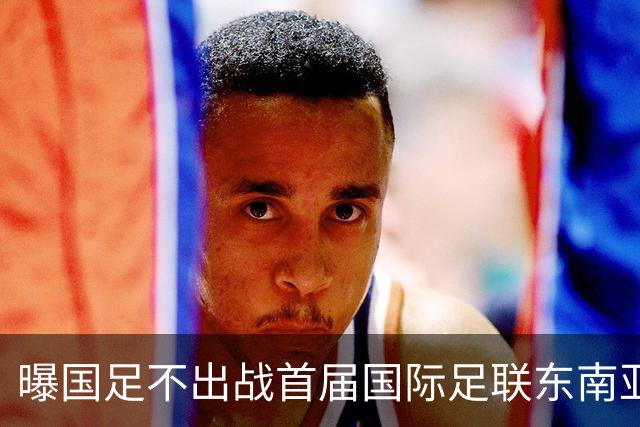 曝国足不出战首届国际足联东南亚杯 窗口期将参加邀请赛