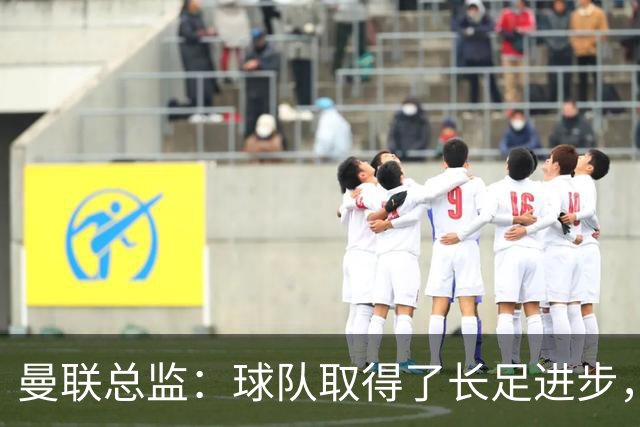 曼联总监：球队取得了长足进步，正在打造四线竞争的优秀队伍